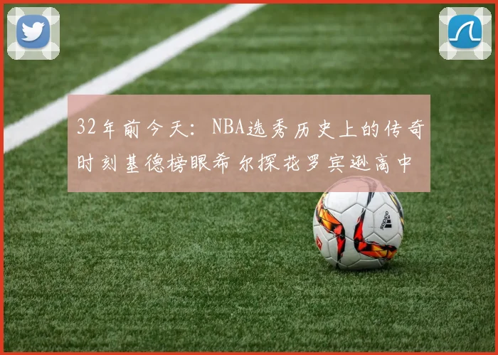 32年前今天：NBA选秀历史上的传奇时刻基德榜眼希尔探花罗宾逊高中状元回顾