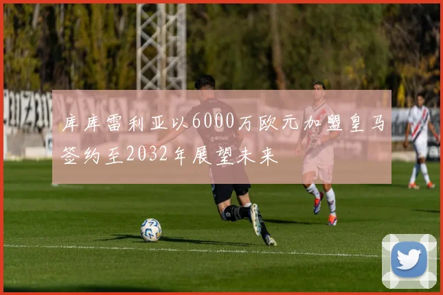 库库雷利亚以6000万欧元加盟皇马签约至2032年展望未来