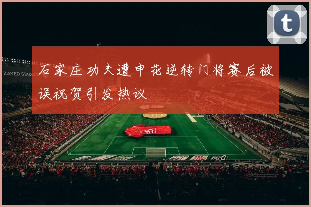 石家庄功夫遭申花逆转门将赛后被误祝贺引发热议