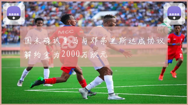 国米确认皇马与邓弗里斯达成协议解约金为2000万欧元