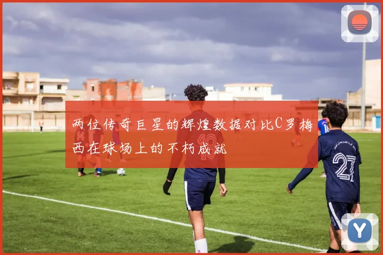 两位传奇巨星的辉煌数据对比C罗梅西在球场上的不朽成就