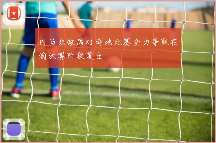 内马尔缺席对海地比赛全力争取在淘汰赛阶段复出