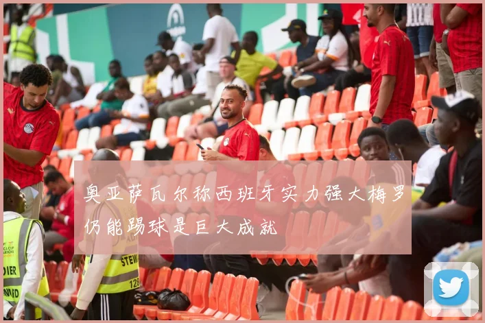 奥亚萨瓦尔称西班牙实力强大梅罗仍能踢球是巨大成就