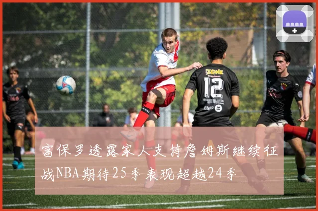 富保罗透露家人支持詹姆斯继续征战NBA期待25季表现超越24季