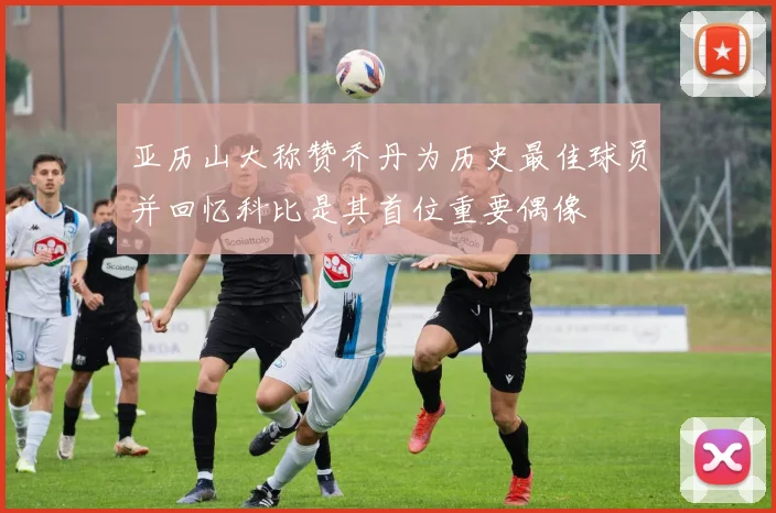 亚历山大称赞乔丹为历史最佳球员并回忆科比是其首位重要偶像