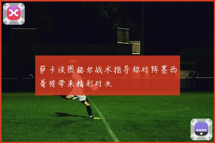 萨卡谈图赫尔战术指导称对阵墨西哥将带来精彩对决