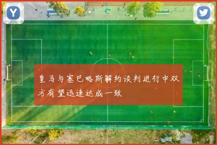 皇马与塞巴略斯解约谈判进行中双方有望迅速达成一致