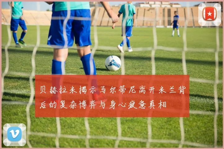 贝赫拉米揭示马尔蒂尼离开米兰背后的复杂博弈与身心疲惫真相