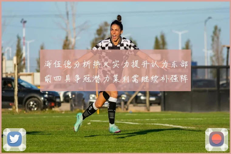 海伍德分析热火实力提升认为东部前四具争冠潜力莱利需继续补强阵容