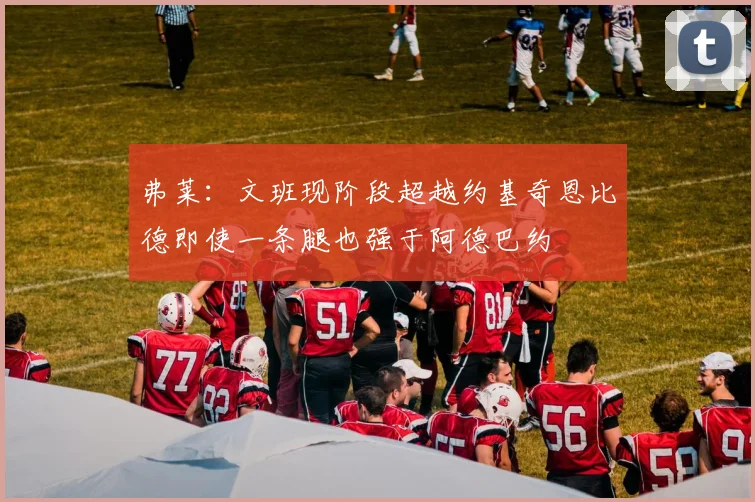 弗莱：文班现阶段超越约基奇恩比德即使一条腿也强于阿德巴约