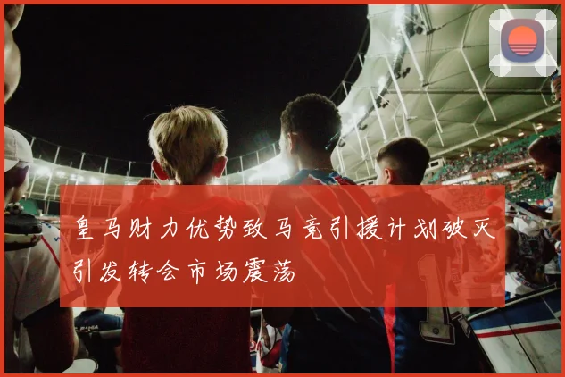 皇马财力优势致马竞引援计划破灭引发转会市场震荡