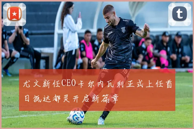 尤文新任CEO卡尔内瓦利正式上任首日抵达都灵开启新篇章