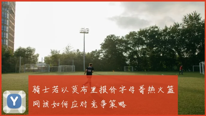 骑士若以莫布里报价字母哥热火篮网该如何应对竞争策略