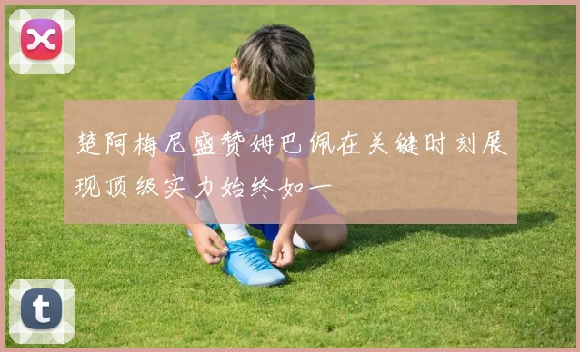 楚阿梅尼盛赞姆巴佩在关键时刻展现顶级实力始终如一