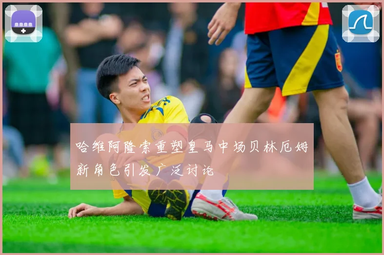哈维阿隆索重塑皇马中场贝林厄姆新角色引发广泛讨论